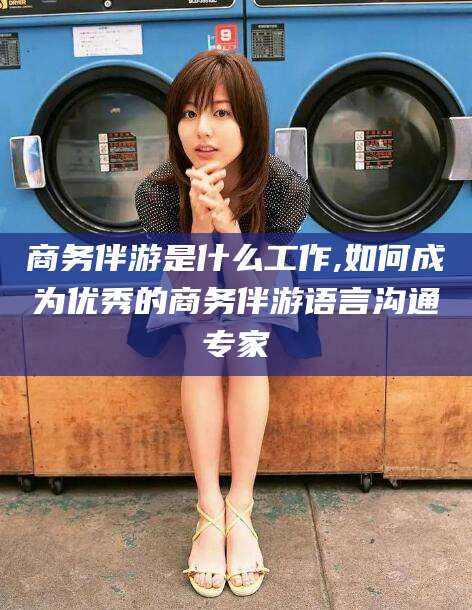 河北商务伴游是什么工作,如何成为优秀的商务伴游语言沟通专家