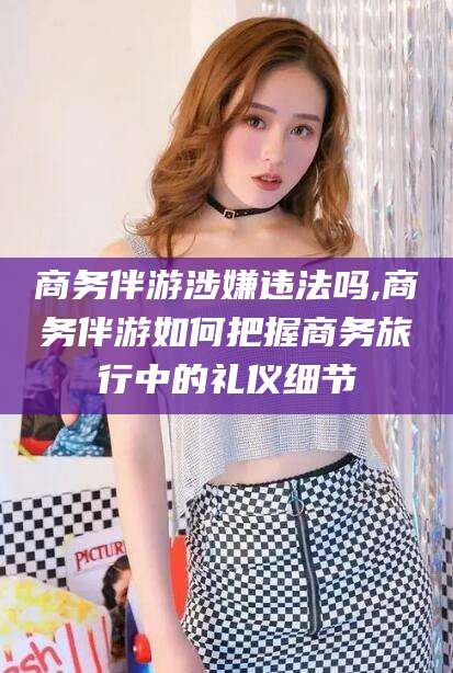 河北商务伴游涉嫌违法吗,商务伴游如何把握商务旅行中的礼仪细节