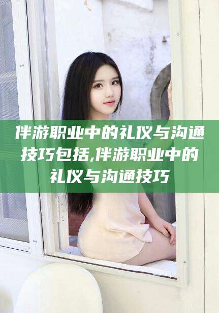 河北伴游职业中的礼仪与沟通技巧包括,伴游职业中的礼仪与沟通技巧