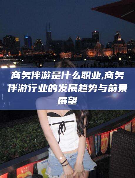 河北商务伴游是什么职业,商务伴游行业的发展趋势与前景展望