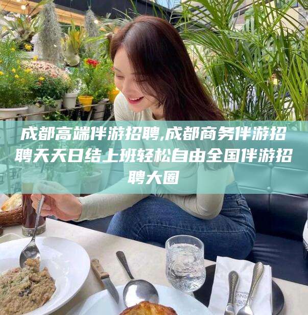 河北成都高端伴游招聘,成都商务伴游招聘天天日结上班轻松自由全国伴游招聘大圈