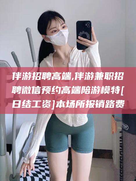 河北伴游招聘高端,伴游兼职招聘微信预约高端陪游模特[日结工资]本场所报销路费