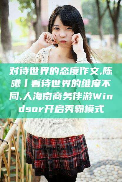 河北对待世界的态度作文,陈曦丨看待世界的维度不同,人海南商务伴游Windsor开启秀霸模式