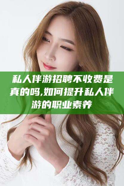 河北私人伴游招聘不收费是真的吗,如何提升私人伴游的职业素养
