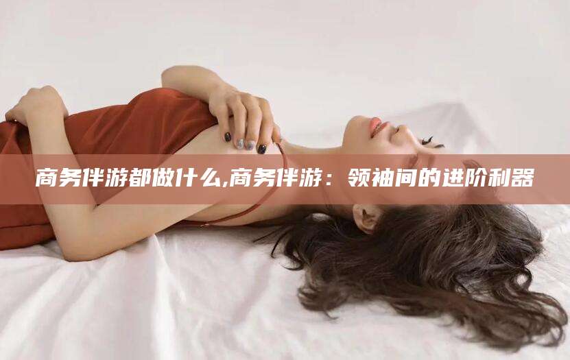 河北商务伴游都做什么,商务伴游：领袖间的进阶利器