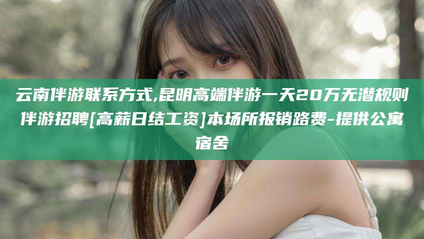 河北云南伴游联系方式,昆明高端伴游一天20万无潜规则伴游招聘[高薪日结工资]本场所报销路费-提供公寓宿舍