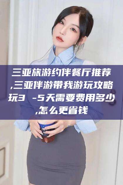 河北三亚旅游约伴餐厅推荐,三亚伴游带我游玩攻略玩3 -5天需要费用多少,怎么更省钱