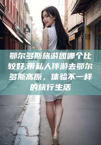 河北鄂尔多斯旅游团哪个比较好,带私人伴游去鄂尔多斯高原，体验不一样的旅行生活