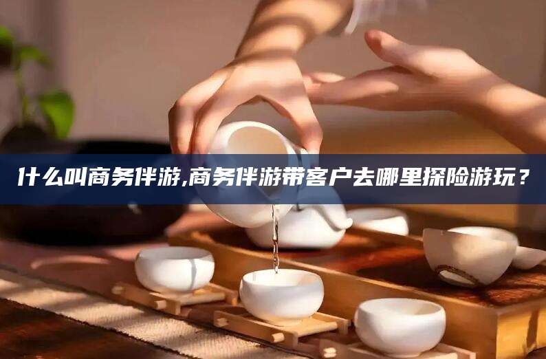 河北什么叫商务伴游,商务伴游带客户去哪里探险游玩？