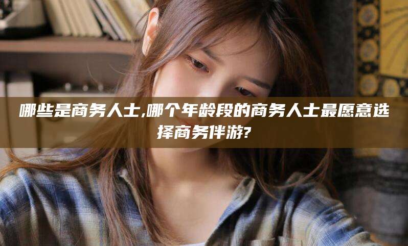 河北哪些是商务人士,哪个年龄段的商务人士最愿意选择商务伴游?